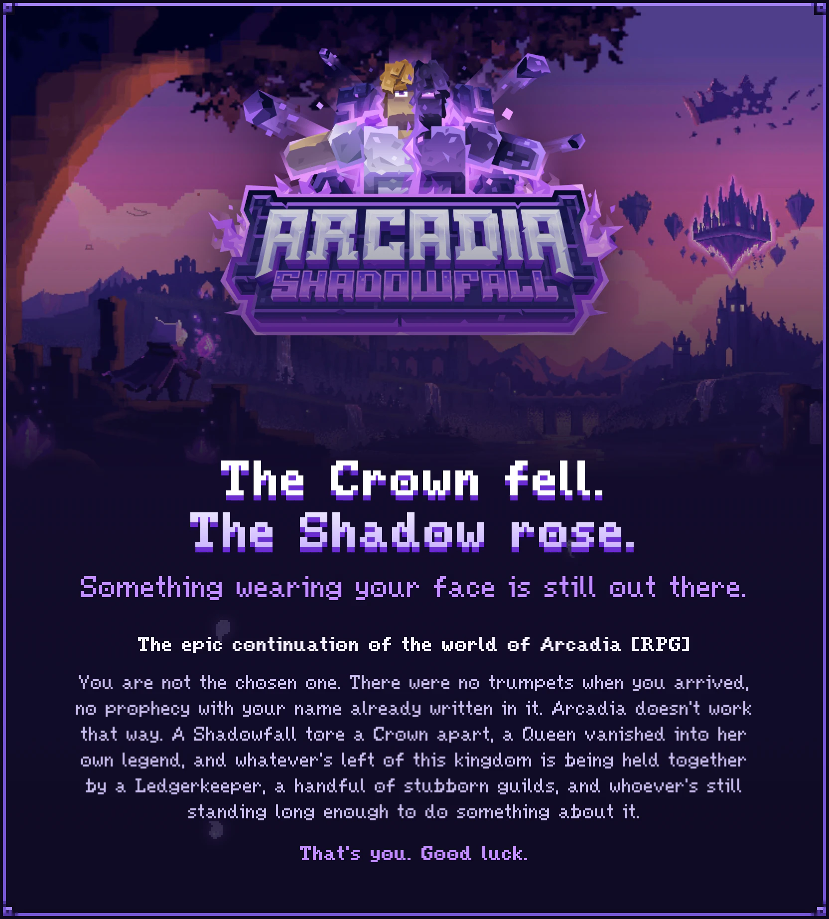 Arcadia Shadowfall. The Crown fell. The Shadow rose. Something wearing your face is still out there. The epic continuation of the world of Arcadia RPG. You are not the chosen one. There were no trumpets when you arrived, no prophecy with your name already written in it. Arcadia doesn't work that way. A Shadowfall tore a Crown apart, a Queen vanished into her own legend, and whatever's left of this kingdom is being held together by a Ledgerkeeper, a handful of stubborn guilds, and whoever's still standing long enough to do something about it. That's you. Good luck.